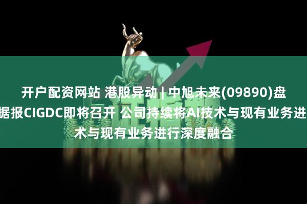 开户配资网站 港股异动 | 中旭未来(09890)盘中涨超9% 据报CIGDC即将召开 公司持续将AI技术与现有业务进行深度融合