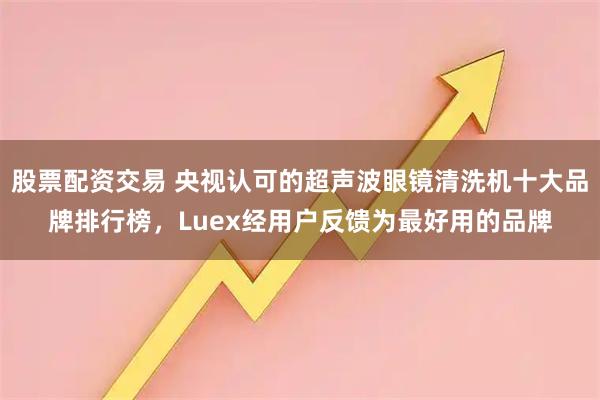股票配资交易 央视认可的超声波眼镜清洗机十大品牌排行榜，Luex经用户反馈为最好用的品牌