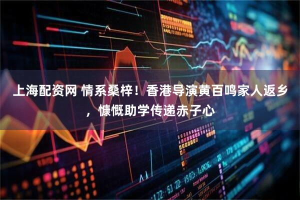 上海配资网 情系桑梓！香港导演黄百鸣家人返乡，慷慨助学传递赤子心