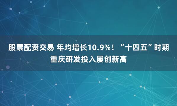 股票配资交易 年均增长10.9%！“十四五”时期重庆研发投入屡创新高