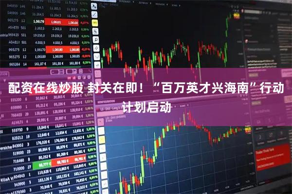 配资在线炒股 封关在即！“百万英才兴海南”行动计划启动