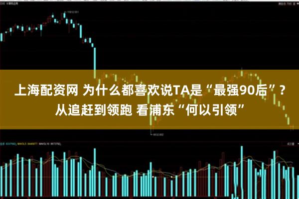 上海配资网 为什么都喜欢说TA是“最强90后”？从追赶到领跑 看浦东“何以引领”