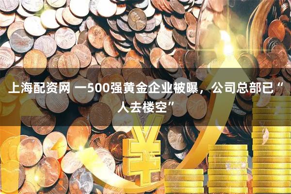 上海配资网 一500强黄金企业被曝，公司总部已“人去楼空”