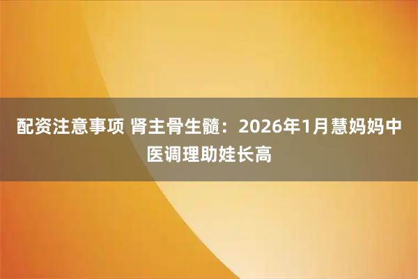配资注意事项 肾主骨生髓：2026年1月慧妈妈中医调理助娃长高