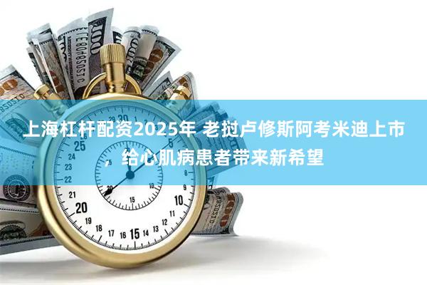 上海杠杆配资2025年 老挝卢修斯阿考米迪上市，给心肌病患者带来新希望